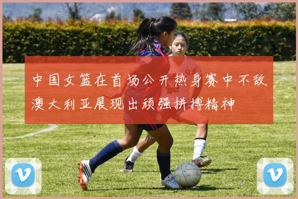 中国女篮在首场公开热身赛中不敌澳大利亚展现出顽强拼搏精神