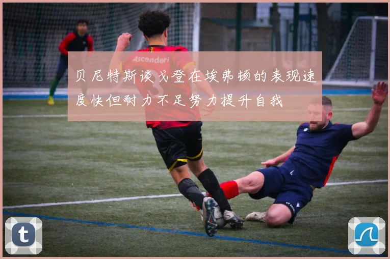 贝尼特斯谈戈登在埃弗顿的表现速度快但耐力不足努力提升自我