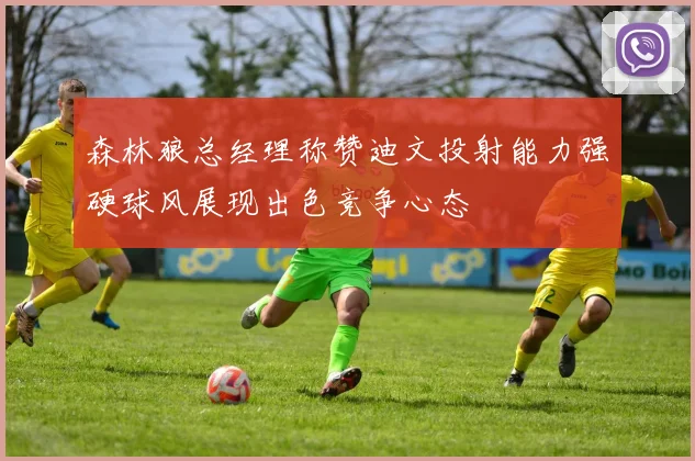 森林狼总经理称赞迪文投射能力强硬球风展现出色竞争心态