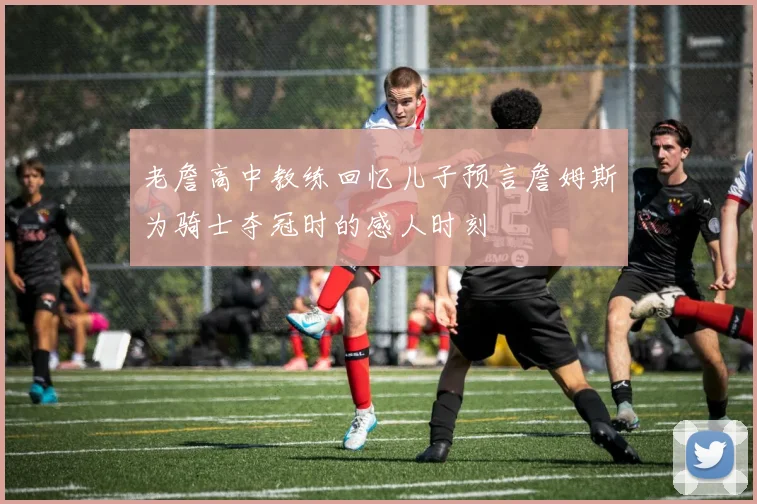 老詹高中教练回忆儿子预言詹姆斯为骑士夺冠时的感人时刻