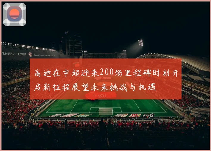 高迪在中超迎来200场里程碑时刻开启新征程展望未来挑战与机遇