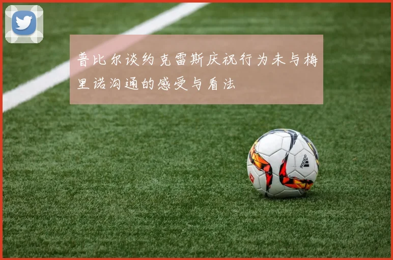 普比尔谈约克雷斯庆祝行为未与梅里诺沟通的感受与看法