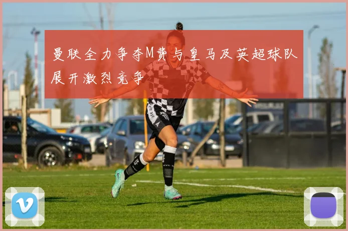 曼联全力争夺M费与皇马及英超球队展开激烈竞争
