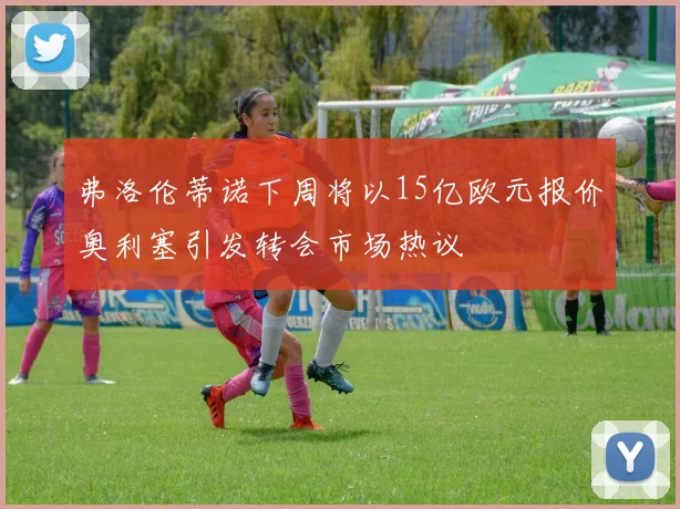 弗洛伦蒂诺下周将以15亿欧元报价奥利塞引发转会市场热议
